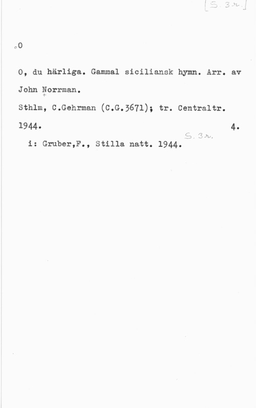 Norrman, John Teodor o0

O, du härliga. Gammal siciliansk hymn. Arr. av

John Eorrman.

sthlm, c.Gehrman (c.G.5671); tr. centraltr.

1944. 4.

55.3hh
i: Gruber,F., Stilla natt. 1944.