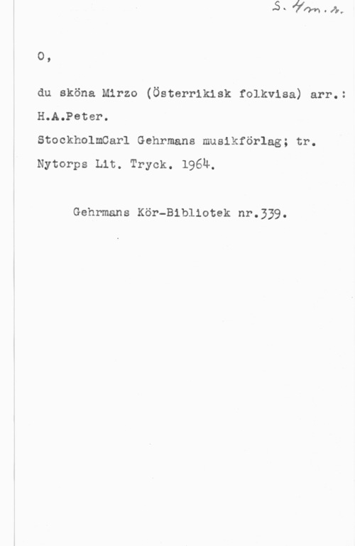 Fleischner, Adolf 0,

du sköna Mirzo (Österrikisk folkvisa) arr.:
H.A.Peter.
StockholmCarl Gehrmans musikförlag; tr.

Nytorps Lit. Tryck. l96u.

Gehrmans Kör-Bibliotek nr.339.