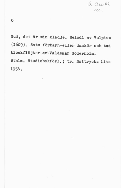 Vulpius, Melchior Gud, det är min glädje. Melodi av Vulpius
(1609). Sats förbarn-eller damkör och två
blockflöjter av Våldemar Söderholm.

Sthlm. Studiobokförl.; tr. Nottrycks Lito

1956.