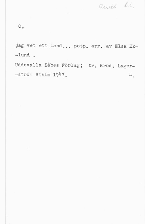 Eklund, Elsa 0,

Jag vet ett land... potp. arr. av Elsa Ek-lund .

Uddevalla Kåbes Förlag; tr. Bröd. Lager-ström Sthlm 19H7, 4.