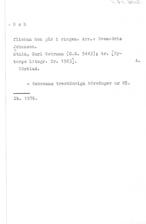Johanson, Sven-Eric oOch

flickan hon går i ringen. Arr.: Sven-Eric

Johanson.
4.

sthlm, carl Gehrman (c.G. 5443); tr. [Nytorps Litogr. Tr. 1963].

Körblad.

= Gehrmans trestämmiga körsånger nr 85.

 

Ib. 1976.

4.