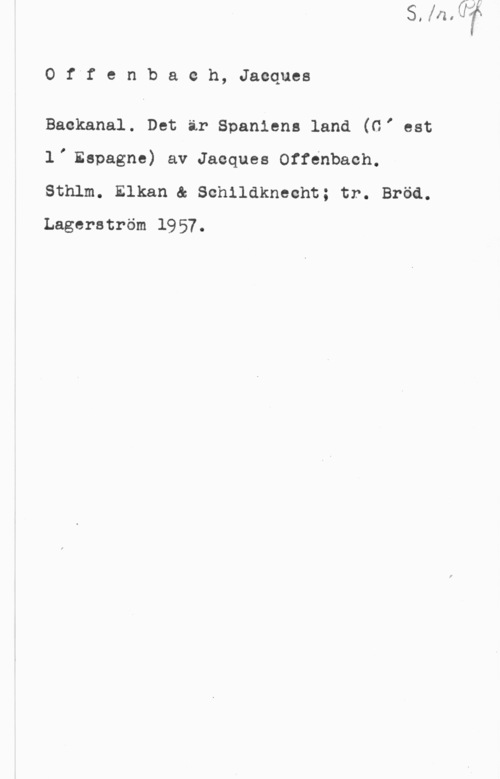 Offenbach, Jacques 0ffenbaeh, Jacques

Backanal. Det är Spaniens land (G, est
l, Espagne) av Jacques Offenbach.
Sthlm. Elkan & Schlldknecht; tr. Bröd.
Lagerström 1957.