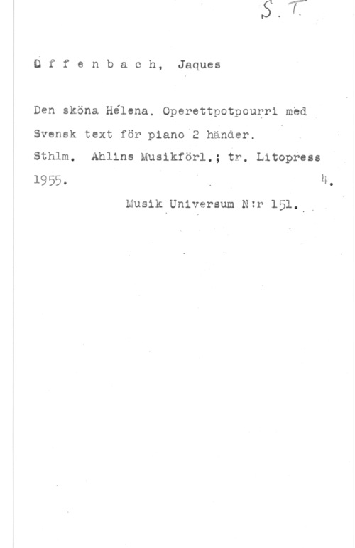 Offenbach, Jacques Dffenbach, Jaques

Den sköna Hélena. Operettpotpourri med 4
Svensk text för piano 2 händer. .

Sthlm. Ahlins Musikförl.; fr. Litopress
1955. I " . , M.

Musik Universum Nzr 151...