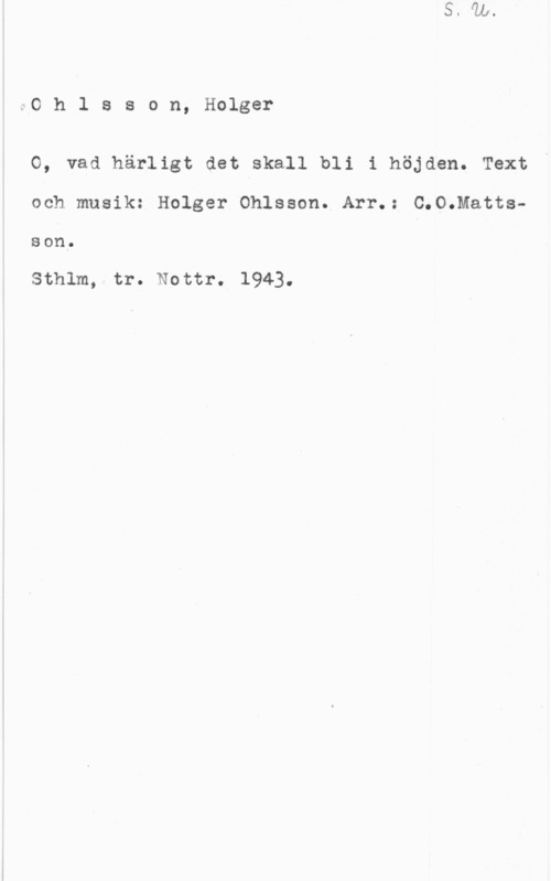Ohlsson, Holger Ohlsson, Holger

O, vad härligt det skall bli i höjden. Text

och musik: Holger Ohlsson. Arr.: C.O.Matts
Son.

Sthlm, tr. Nottr. 1943.