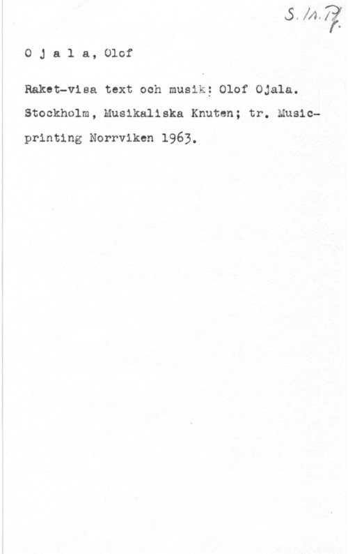 Ojala, Olof OJala, Olof

Raket-visa text och musik; Olof Ojala.
Stockholm, Musikaliska Knuten; tr. Music
printing Norrviken 1963.