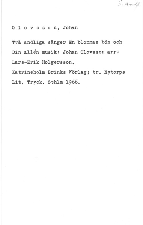 Olovsson, Johan Olovsson,Johan

Två andliga sånger En blommas bön och
Din allén musik: Johan Olovsson arr:
Lars-Erik Holgersson.

Katrineholm Brinks Förlag; tr. Nytonps
Lit. Tryck. Sthlm 1966.
