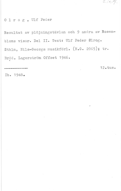 Olrog, Ulf Peder Olrog, UlfPeder

Resultat av plöjningstävlan och 9 andra av Rosenbloms visor. Del II. Text: Ulf Peder Blrog.
sthlm, Nils-Georgs;musikför1. (N.G. 2065); tr.

Brpd. Lagerström Offset 1946.

 

12013118.
Ib. 1948.