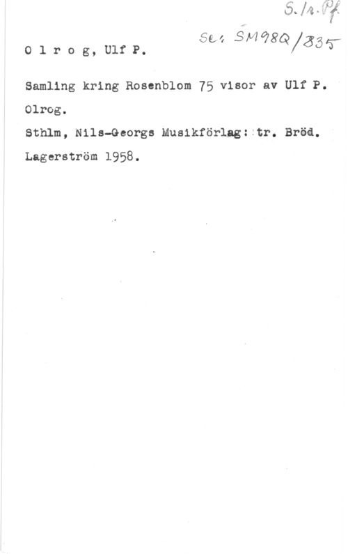 Olrog, Ulf Peder I

Sea 31498 -
olrog,U1fP. QXÄÖT

Samling kring Rosenblom 75 visor av Ulf P.
Olrog.

Ö sthlm, Nils-Georgs Musikförlng: :tm Bra.
Lagerström 1958.