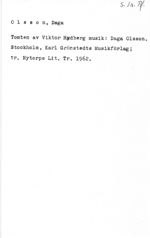 Olsson, Daga Olsaon, Daga

Tomten av Viktor-Rydberg musik: Daga Olsson.
Stockholm, Karl Grönstcdta Musikförlag;

tr. Nytorps Lit. Tr. 1962.