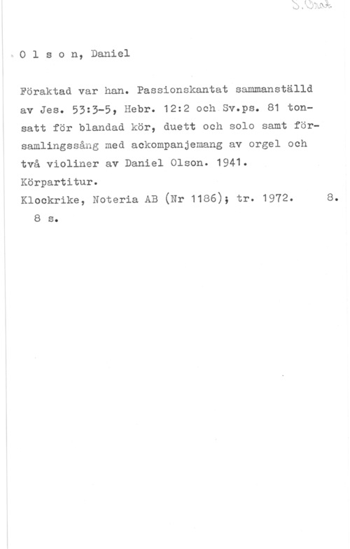Olson, Daniel XOlson, Daniel

Föraktad var han. Passionskantat sammanställd

av Jes. 53:3-5, Hebr. 12:2 och Sv.ps. 81 ton
satt för blandad kör, duett och solo samt för
samlingssång med ackompanjemang av orgel och

två violiner av Daniel Olson. 1941.

Körpartitur.

Klockrike, Noteria AB (Nr 1186); tr. 1972. e.
8 s.