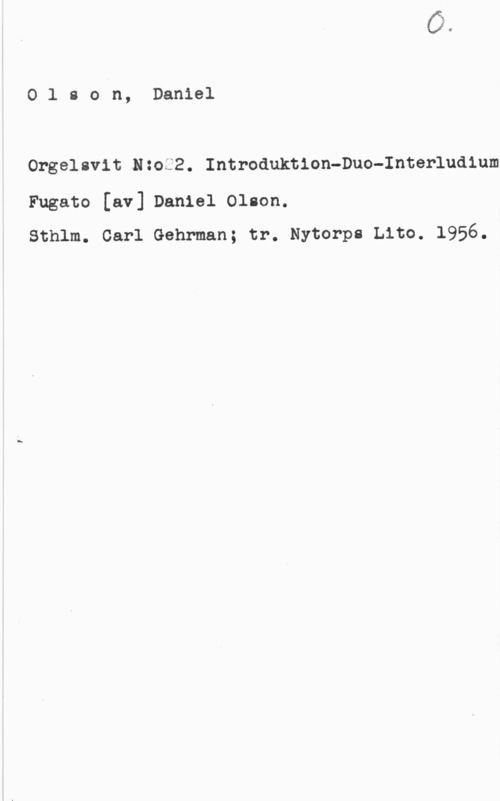 Olson, Daniel Olson, Daniel

Orgelsvit Nzoä2. Introduktion-Duo-Interludium

Fugato [av] Daniel Olson.
Sthlm. Carl Gehrman; tr.-Nytorp8 Lito. 1956.