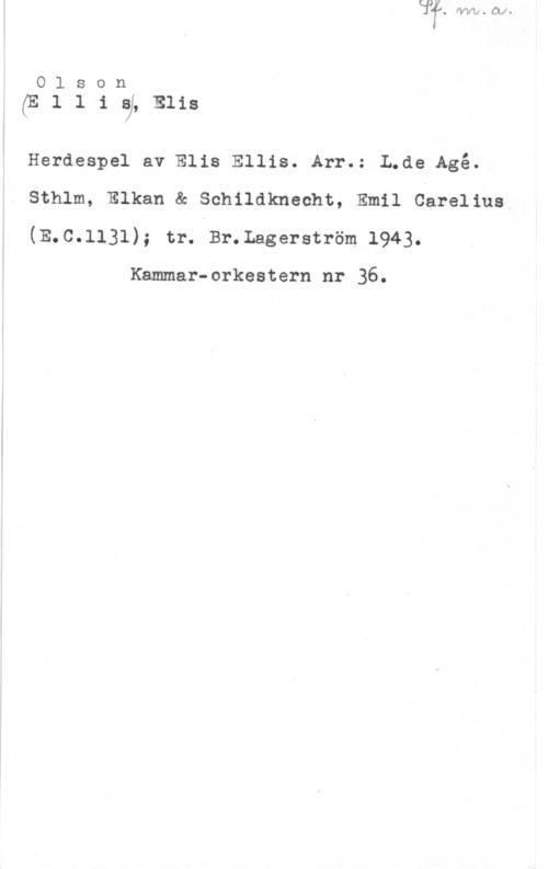 Olson, Elis Ludvig Olson

(Elliaj,mis

Herdespel av Elis Ellis. Arr.: L.de Agé.
Sthlm, Elkan & Schildknecht, Emil Carelius
(E.C.1131); tr. Br.Lagerström 1943.

Kammar-orkestern nr 36.