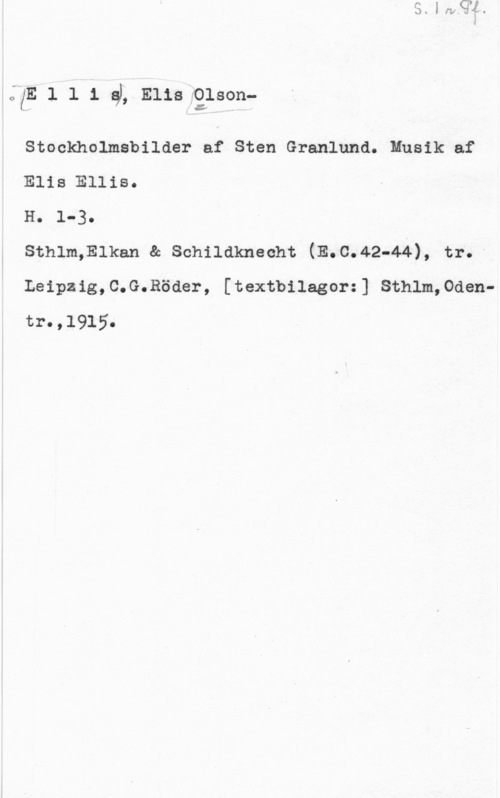 Olson, Elis Ludvig ÅKE l l 1 gL Elisfg;son
Stockholmsbilder af Sten Granlund. Musik af
Elis Elliso

H. 1-30
sthlm-Ewan se schilaknecht (E.c.42-44), tr. -

Leipzig,C.G.Röder, [textbilagorz] Sthlm,0dentr. ,