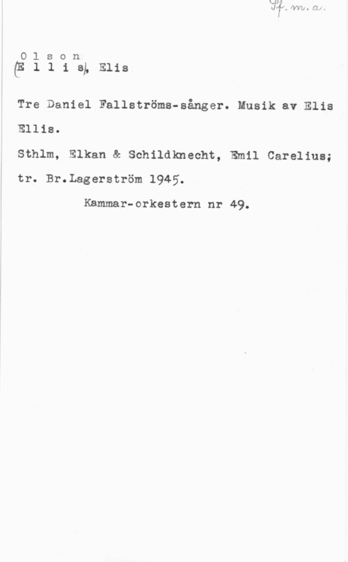 Olson, Elis Ludvig 01.5 011
(ElliSLElis

Tre Daniel Fallströms-sånger. Musik av Elis

Ellis.

Sthlm, Elkan & Schildknecht, Emil Carelius;
tr. Br.Lagerström 1945.

Kammar-orkestern nr 49.