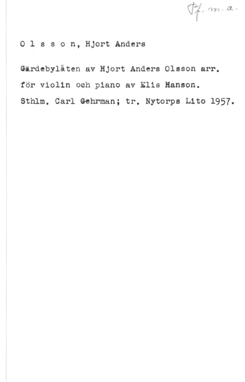 Olsson, Hjort Anders mkr-.11

O 1 s s o n, Hjort Anders

Girdebylåten av Hjort Anders Olsson arr.
för violin och piano av Elis Hanson.

VSthlm. Carl thrman; tr. Nytorps Lito 1957.