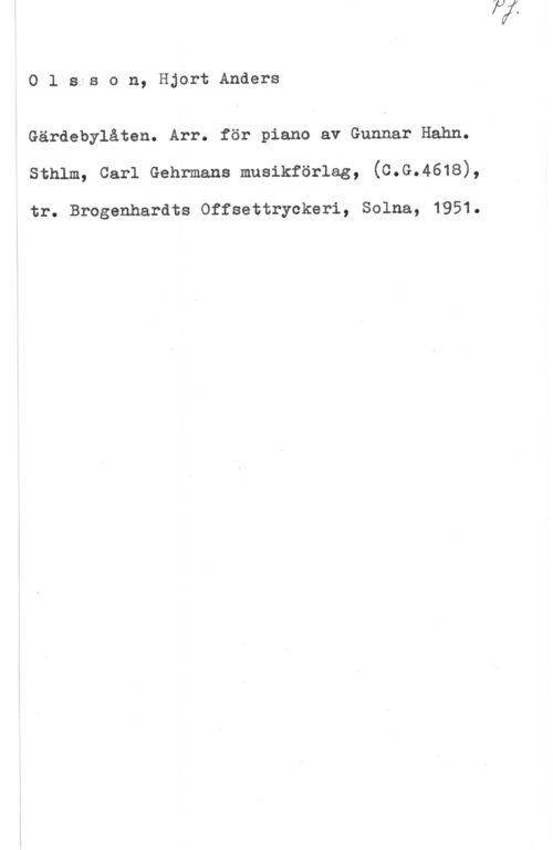 Olsson, Hjort Anders Olsison, HjortAnders

Gärdebylåten. Arr. för piano av Gunnar Hahn.
sthlm, carl Gehrmans musikförlag, (c.G.4618),

tr. Broganhardts Offsettryckeri, Solna, 1951.