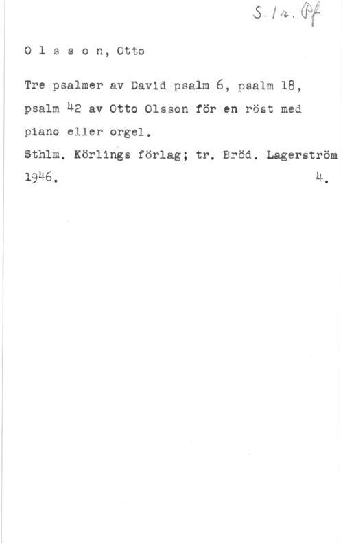 Olsson, Otto Emanuel Olsson, Otto

Tre psalmer av David.psalm 6, psalm 18,
psalm 42 av Otto Olsson för en röst med
piano eller orgel.

Sthlm. Körlings förlag; tr. Bröd. Lagerström
1946 , LL,