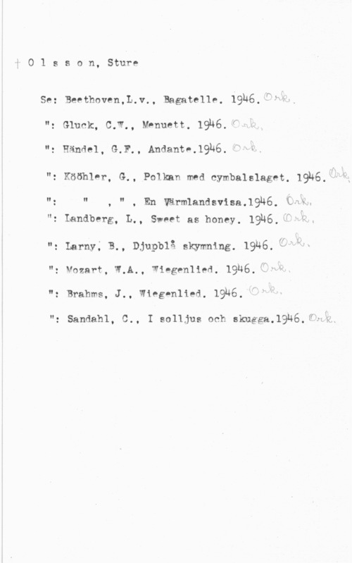 Olsson, Sture i

O 1 s s o n, Sture

Se:

II.
o

N.

II.

n.

II.

N,

n.
O

Beethoven,L.v., Bagate1lp, 19u6.iöfg,-

Gluck, 0.12, Mpnuett, 1916, ff" 

. Händel, G.F., Andantn.1936. "Q &.

. möbler, G., Immm med cymbalslaget. 1916."slx z

, " . En Värmlandsvisa.19h6, (fån

- Landberg, L., Sweet as honey. 19H6, T-fv,
. Larny; B., Djupblå skymning, 19Q6, f"1HL
- Vnzarf, W.A., Wingenlied. 19H6,1Tf;v.

. Brahms, J., Wieg-nlied. 19u6.

Sandahl, C., I solljus och skuggaJ-QUEJÖ-ffzeH