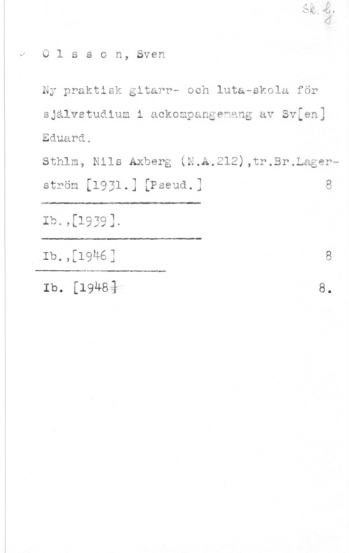 Olsson, Sven Clsson, Sven

Ny praLtisk gltarr- och luta-skola för
självstudium i ackompangemang av Svfen]
Eduard.

Sthlm, Nils Axberg (N.A.212),tr.Br.Lagerström [1931.] [Pseud.] 8

 

Ib.,[1939].

 

Ib.,[19u6] 8

 

Ib. [19483 8.