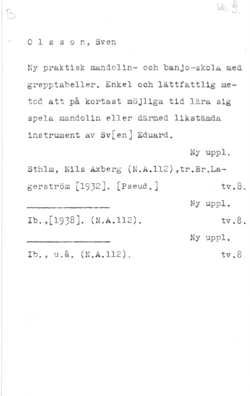 Olsson, Sven Olsson, Sven

Ny praktisk mandolin- och banjo-skola med
grepptabeller. Enkel och lättfattlig metod att på kortast möjliga tid lära sig
spela mahdolin eller därmed llkstämda
instrument av Svfen] Eduard.

Ny uppl.
Sthlm, Nils Axberg (N.A.112),tr.Br.La
 

gerström [1932]. [Pseud.] I tv.8.
Ny uppl.

Ib.,[1938]. (N.A.112). tv.8.
Ny uppl.

 

Ib., u.å. (N.A.112). . tv.8.