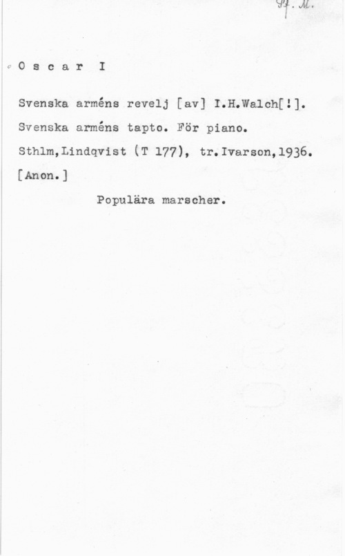 Oscar I 0OscarI

Svenska arméns.revelj [av] I.H.Walch[1].
Svenska arméns tapto. För piano,
sthlm,Lindqvist (T 177), tr.1varson,1936.
[Anon.]

Populära marscher.