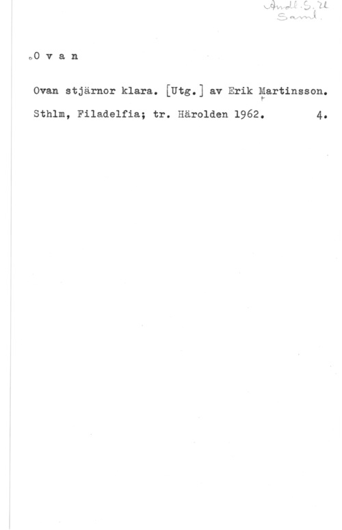 Martinsson, Erk 00 v a n

Ovan stjärnor klara. [Utg.] av Erik gartinsson.

Sthlm, Filadelfia; tr. Härolden 1962. 4.