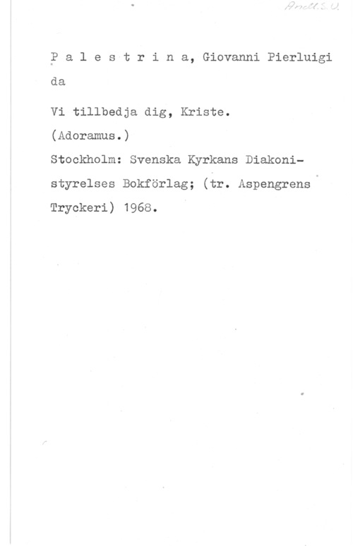 Palestrina, Giovanni Pierluigi da 2 a l e svt r i n a, Giovanni Pierluigi

da

Vi tillbedja dig, Kriste.

(Adoramus.)

Stockholm: Svenska Kyrkans Diakonistyrelses Bokförlag; (tr. AspengrensQ

Tryckeri) 1968.