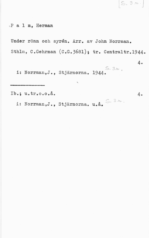Palm, Carl Herman rP a l m, Herman

Under rönn och syrén. Arr. av John Norrman.

Sthlm, C.Gehrman (C.G.3681); tr. Centraltr.l944.

40

  35.
i: Norrman,J., Stjärnorna. 1944.

ö

"5
Ib.; u.tr.o.o.å. 4.

fx

i: Norrman,J., Stjärnorna. u.å.xdle