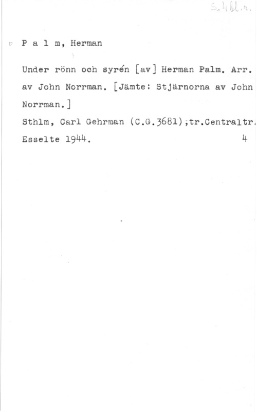 Palm, Carl Herman Pa1 m, Herman

Under rönn och syrén [av] Herman Palm. Arr.
av John Norrman. [Jämte: Stjärnorna av John
Norrman.]

Sthlm, Carl Gehrman (C.G.3681);tr.0entra1tr.
Esselte IQMH. h