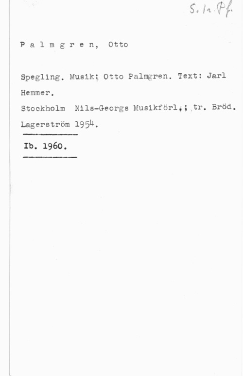 Palmgren, Karl Edvard Palmgren, Otto

Spegling. Musik; Otto Palmgren. Text: Jarl

Hammer.

Stockholm Nils-Georgs Musikförlå; tr. Bröd.

Lagerström 1954,

 

Ib. 1960.

-"L