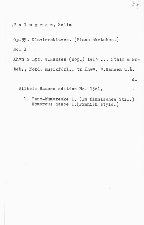 Palmgren, Selim oP a 1 m g r e n, Selim

Op.55. Klavierskizzen. (Piano sketches.)
No. l
Khvn & Lpz, W.Hansen (cop.) 1913 ... Sthlm & Gö-
teb., Nord. musikförl.; tr Khvn, W.Hansen u.å.
4.
Wilhelm Hansen edition No. 1561.

1. Tanz-Humoreske 1. (Im finnischen Stil.)
Homorous dance l.(Finnish style.)