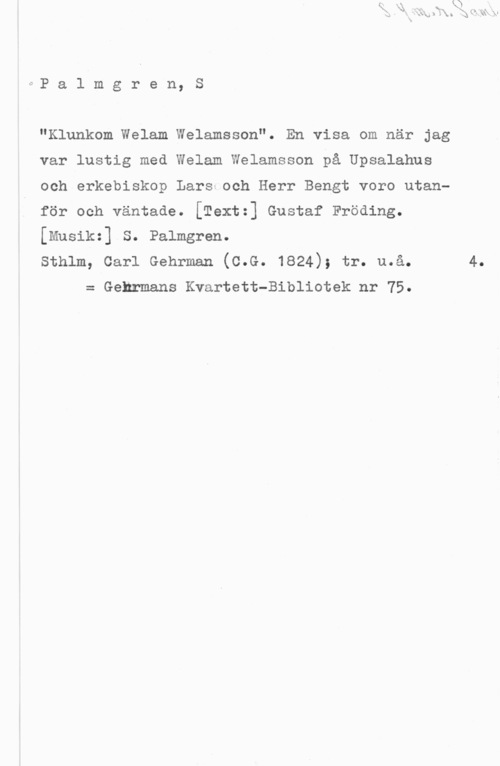 Palmgren, Selim 0P a 1 m g r e n, S

"Klunkom Welam Welamsson". En visa om när jag
var lustig med Welam Welamsson på Upsalahus
och erkebiskop Lars och Herr Bengt voro utan
för och väntade. [Textz] Gustaf Fröding.
[Musikz] S. Palmgren.

sthlm, carl Gehrman (c.G. 1824); tr. u.å. 4.
= Gehrmans Kvartett-Bibliotek nr 75.