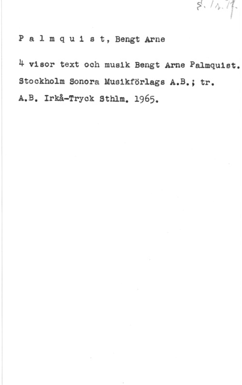 Palmquist, Bengt Arne Pa1 mqu1 at, BengtArne

Ä visor text och musik Bengt.Arne Palmquist.
Stockholm Sonara Musikförlags A.B.; tr.
A.B. Irkå-Tryck Sthlm. 1965.