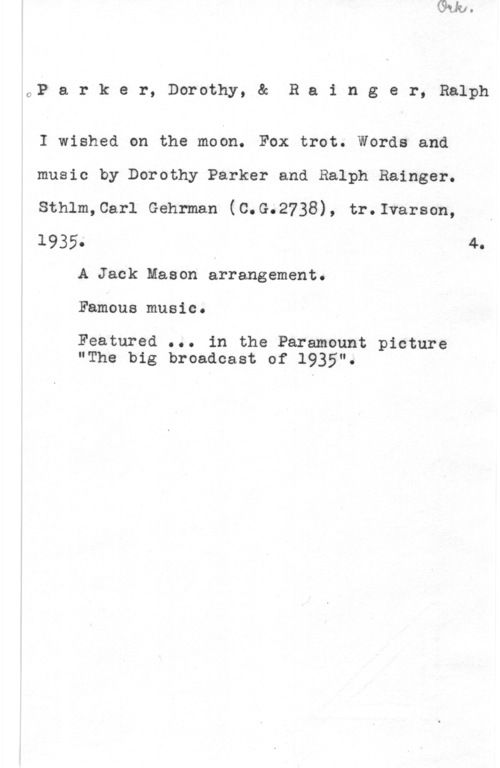 Parker, Dorothy & Rainger, Ralph OP a r k e r, Dorothy, & R a i n g e r, Ralph

I wished on the moon. Fox trot. Words and

music by Dorothy Parker and Ralph Rainger.

Sthlm,Carl Gehrman (C.G.2738), tr.Ivarson, I

l935e 4.
A Jack Mason errangement.

Famous music.

Featured ... in the Paramount picture
"The big broadcast of 1935".