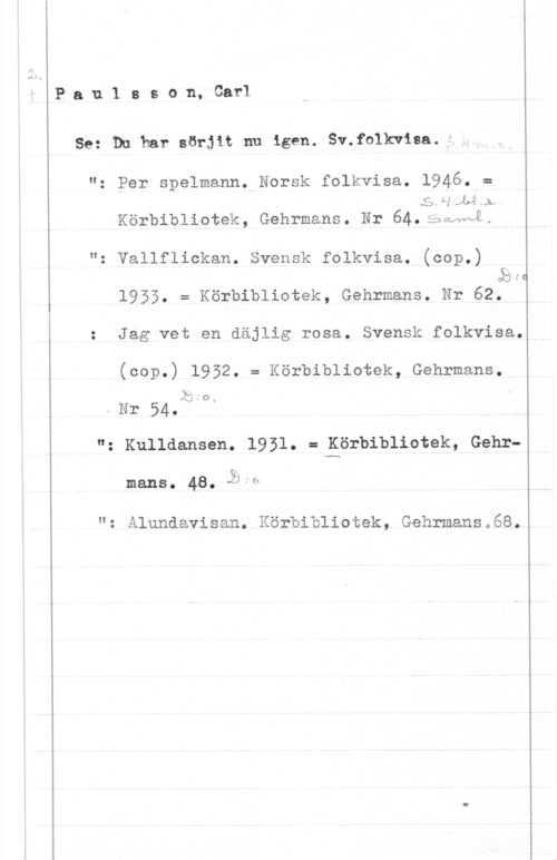 Paulsson, Carl Pau.1 sson, Carl

Se: Du har sörjit nu igen. Sv.folk.viea.I

"o

"o

li;
.Nr 54.

"o

O

N

Per spelmann. Norsk folkvisa. 1946. =
5.1-1141),
Körbibliotek, Gehrmans. Hr 64.;5akwl.
Vallflickan. Svensk folkvisa. (cop.)
1955. = Körbibliotek, Gehrmans. Nr 62.
Jag vet en däjlig rosa. Svensk folkvisa.
(cop.) 1952. = Körbibliotek, Gehrmans.

Kulldansen. 1931. = Körbibliotek, Gehr
mans.   .lb

: Alundavisan. Körbibliotek, Gehrmans.68.