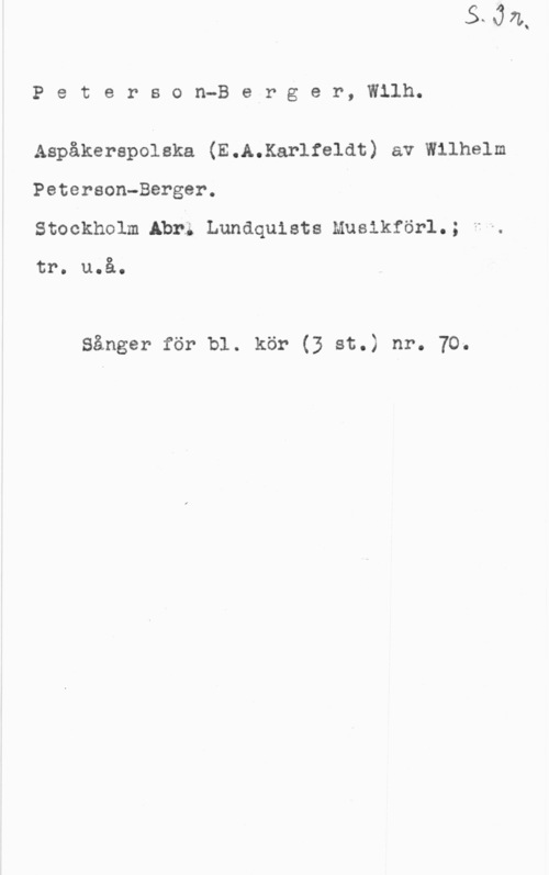 Peterson-Berger, Olof Wilhelm Peterson-Belrger, Wilh.

Aspäkerepolska (E.A.Kar1fe1at) av wilhelm
Peterson-Berger.
Stockholm Abr; Lundquists Musikförl.; -

tr. u.å.

Sånger för bl. kör (3 st.) nr. 70.