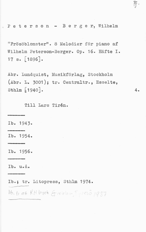 Peterson-Berger, Olof Wilhelm Peterson- Berger, Wilhelm

"Frösöblomster". 8 Melodier för piano af
Wilhelm Peterson-Berger. Op. 16. Häfte I.
17 s. [1896].

Abr. Lundquist, Musikförlag, Stockholm
(Abr. L. 3001); tr. Centraltr., Esselte,
sthlm [1940]. 4.

Till Lars Tirén.

Ib. 1943.

Ib. 1954.
Ib. 1956.
Ib. uOå.

Ib.; tr. Litopress, Sthlm 1974.

I MM..-
1 .- ä. ." 1- . f

 .1. 5,; :5- 24 :wa hifi
1 . .

Mur ---= Wanna-mm
