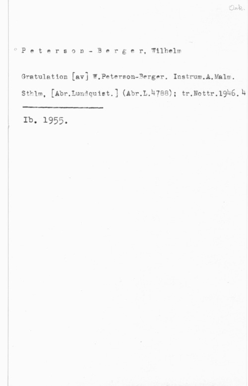 Peterson-Berger, Olof Wilhelm Peterson- B0rger, Wilhelm

Gratulation [av] W.Peterson-Berger. Instrum.A.Ma1m.

Sthlm, [Abr.Lundquiet.] (Abr.L.h?88); tr.Nottr.19h6.1&

Ib. 1955.