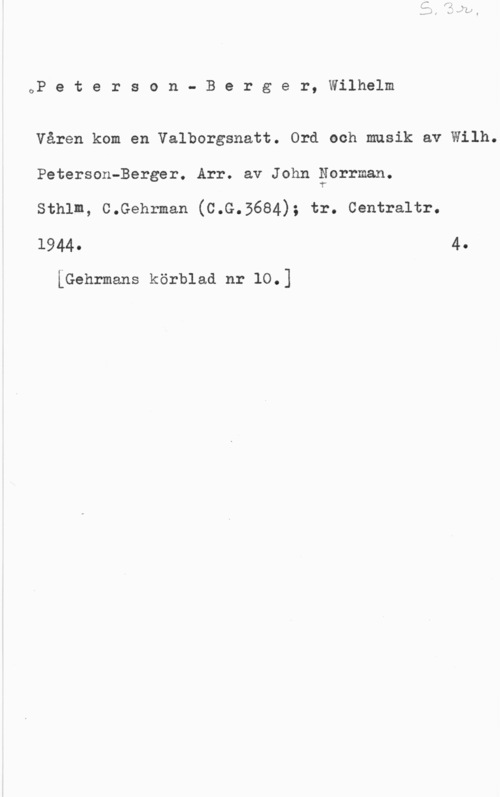 Peterson-Berger, Olof Wilhelm OP e t e r s o n - B e r g e r, Wilhelm

Våren kom en Valborgsnatt. Ord och musik av Wilh.
Peterson-Berger. Arr. av John gorrman.

sthlm, c.Gehrman (c.G.3684); tr. centraltr.

1944- 4.

iGehrmans körblad nr 10.]