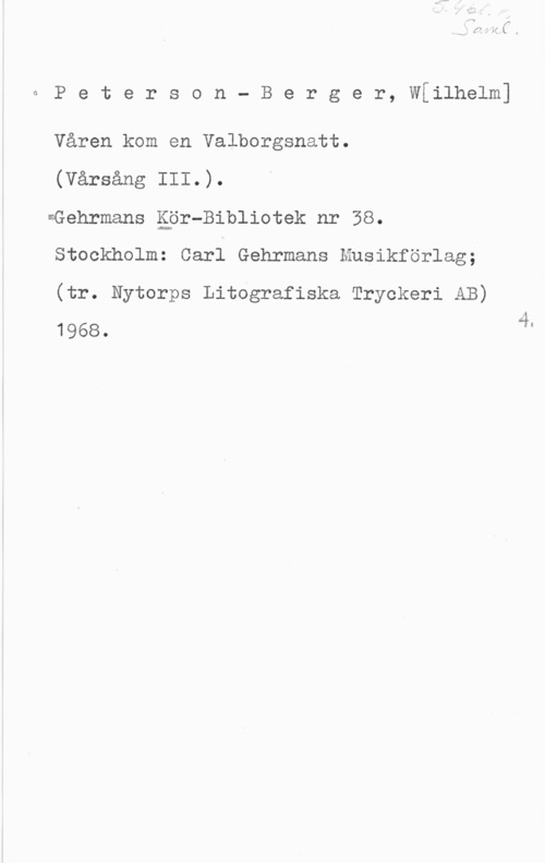Peterson-Berger, Olof Wilhelm QPeterson- Berger, W[ilhelm]

Våren kom en Valborgsnatt.

(Vårsång III.).

=Gehrmans åpr-Bibliotek nr 38.
Stockholm: Carl Gehrmans Musikförlag;
(tr. Nytorps Litografiska Tryckeri AB)

1968. 4"