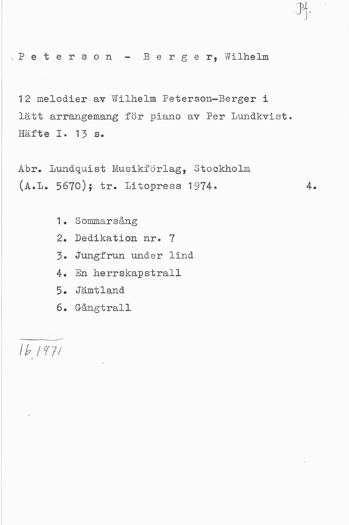 Peterson-Berger, Olof Wilhelm 4 P e t e r s o n - B e r g e r, Wilhelm

12 melodier av Wilhelm Peterson-Berger i
lätt arrangemang för piano av Per Lundkvist.
Häfte I. 13 s.

Abr. Lundquist Musikförlag, Stockholm
(A.L. 5670); tr. Litopress 1974. 4.

1. Sommarsång

2. Dedikation nr. 7

3. Jungfrun under lind
4. En herrskapstrall
5. Jämtland

6. Gångtrall

19:15))