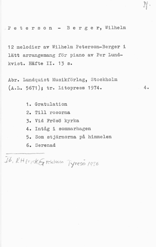 Peterson-Berger, Olof Wilhelm Peterson
B e r g e r, Wilhelm

12 melodier av Wilhelm Peterson-Berger i

lätt arrangemang för piano av Per Lund
kvist.

Häfte II.

13 s.

Abr. Lundquist Musikförlag, Stockholm

(A.L. 5671); tr. Litopress 1974.

1.
2.
3.
4.
5.
e.

Gratulation

Till rosorna

Vid Frösö kyrka

Intåg i sommarhagen

Som stjärnorna på himmelen

Serenad

- .nr-vmeW-vra f -w IN." :PN

, , i. .s
V  I ,. wnj K f" å .I i s  iié; i,  rid-Kårdvrl
