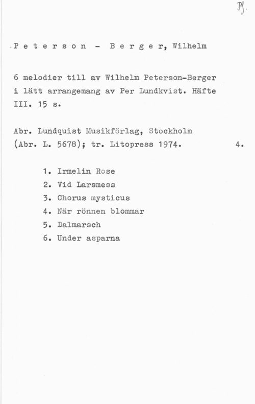 Peterson-Berger, Olof Wilhelm Peterson- Berger, Wilhelm

6 melodier till av Wilhelm Peterson-Berger

i lätt arrangemang av Per Lundkvist. Häfte
III. 15 s.

Abr. Lundquist Musikförlag, Stockholm
(Abr. L. 5678); tr. Litopress 1974. 4.

1. Irmelin Rose

2. Vid Larsmess

3. Chorus mysticus

4. När rönnen blommar
5. Dalmarseh

6. Under asparna
