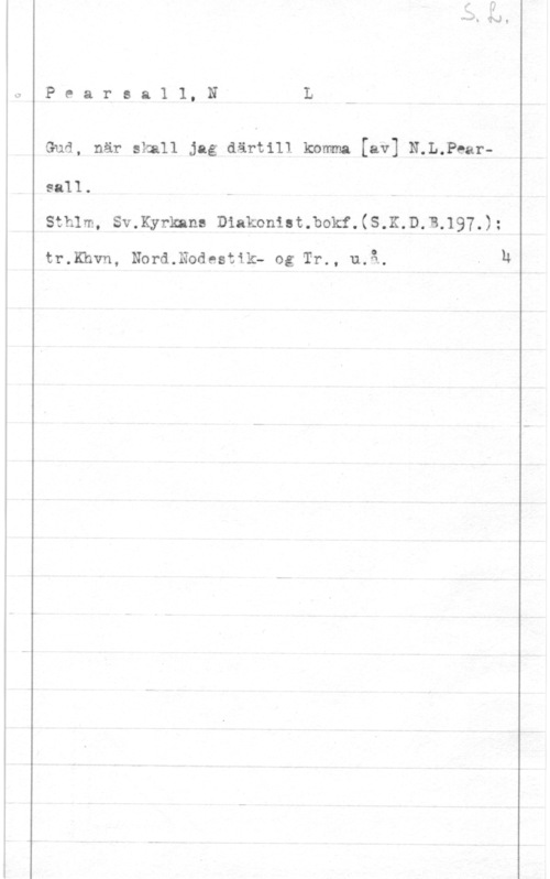 Pearsall, Robert Lucas de Pearea1 1, NL

Gud, när skall jag därtill komma [av] N.L.Pearsell.
sthlm, summan Diakonutmokf.(s.K.D.B.197.);

tr.Khvn, Nord.Nodcstik- og Tr., u.å. - u