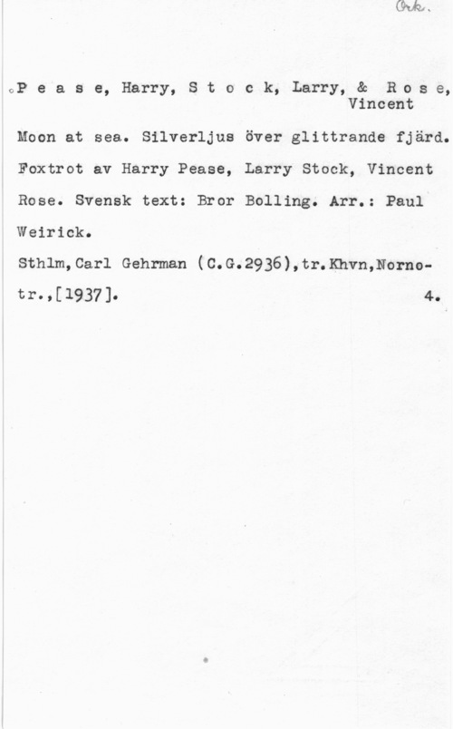Pease, Harry & Stock, Larry & Rose, Vincent GP e a s e, Harry, S t o c k, Larry, & Rcas e,
Vincent

Moon at sea. Silverljus över glittrande fjärd.
Foxtrot av Harry Pease, Larry Stock, Vincent
Rose. Svensk text: Bror Bolling. Arr.: Paul
Weirick.

Sthlm,Carl Gehrman (C.G.2936),tr.Khvn,Nornotr.,[1937]. 4.