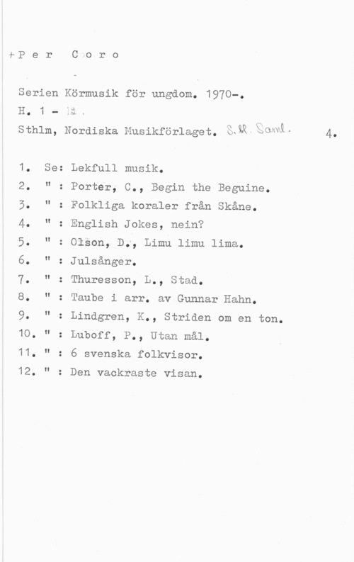 Per Coro. Serien Körmusik för ungdom 1-P e r C.o r o

Serien Körmusik för ungdom. 1970-.

sthlm, Nordiska Musikförlaget. Shwstowå. 4.

1. Se: Lekfull musik.

2. " : Porter, C., Begin the Beguine.
5. " : Folkliga koraler från Skåne.
4. " : English Jokes, nein?

5. " : olson, D., Limu limu lima.

6. " : Julsånger.

7. " : Thuresson, L., Stad.

8. " : Taube i arr. av Gunnar Hahn.

9. " : Lindgren, K., Striden om en ton.
10. " : Luboff, P., Utan mål.

11. " : 6 svenska folkvisor.

12. " : Den vackraste visan.