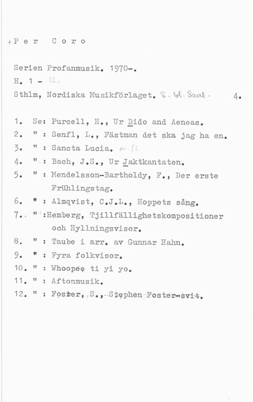 Per Coro. Serien Profan musik sP e r

Serien Profanmusik.
1 -
sthlm, Nordiska Musikförlaget. "s . så, Som -

H.

1.
2.
5.
4.
5.

11.
12.

Se

I!
II
II

II

O
O

O.

C o r o

1970-.

4.

Purcell, H., Ur Qido and Aeneas.
Senfl, L., Fästman det ska jag ha en.
Sanota Lucia. h-fé

Bach, J.S., Ur iaktkantaten.
Mendelsson-Bartholdy, F., Der erste
Frählingstag.

Almqvist, C.J.L., Hoppets sång.

f:Hemberg, Tjillfällighetskompositioner

och Hyllningsvisor.
Taube i arr. av Gunnar Hahn.

Fyra folkvisor.

: Whoopee ti yi yo.

: Aftonmusik.

= FOSrer, S., Stephen Fosteresviä.