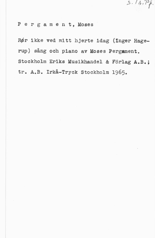 Pergament, Moses Pergament, Moses

Rör ikke ved mitt hjerte idag (Inger Hagerup) sång och piano av Moses Pergament.
Stockholm Eriks Musikhandel & Förlag A.B.;
tr. A.B. Irkå-Tryck stockholm 1965.