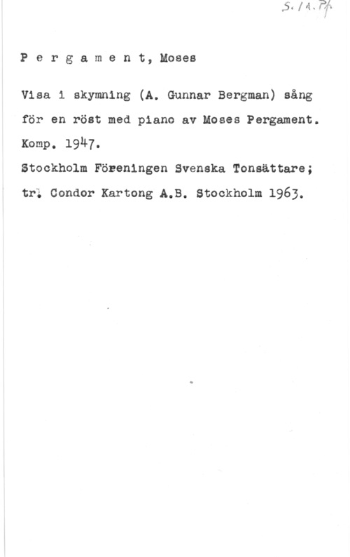 Pergament, Moses Pergament, Moses

Visa i skymning (A. Gunnar Bergman) sång

för en röst med piano av Moses Pergament.

Komp. 1947.
Stockholm Föneningen Svenska Tonsättare;

trl Condor Kartong A.B. Stockholm 1963.