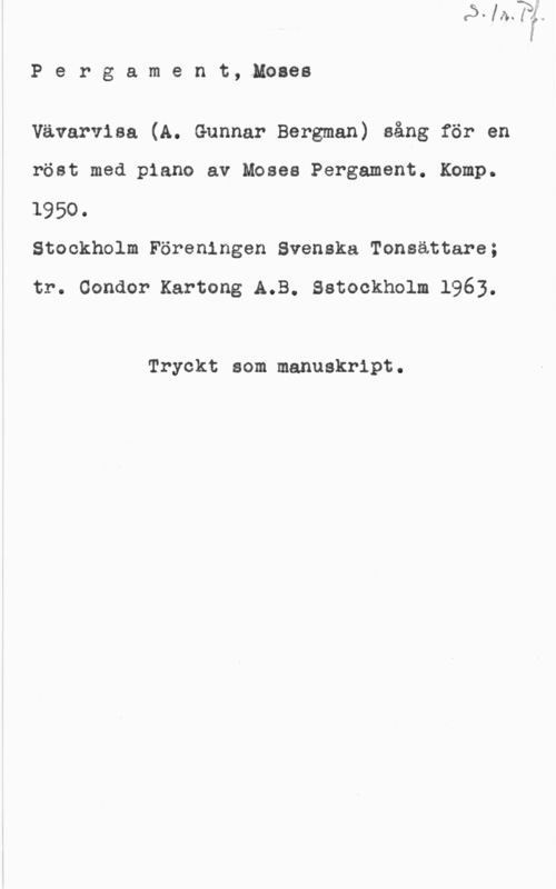 Pergament, Moses Pergament, Moses

Vävarvisa (A. Gunnar Bergman) sång för en
röst med piano av Moses Pergament. Komp.
1950.

Stockholm Föreningen Svenska Tonsättare;

tr. Condor Kartong A.B. Sstockholm 1963.

Tryckt som manuskript.